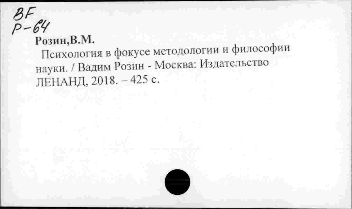 ﻿Розин,В.М.
Психология в фокусе методологии и философии науки. / Вадим Розин - Москва: Издательство ЛЕНАНД, 2018.-425 с.